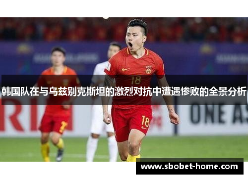 韩国队在与乌兹别克斯坦的激烈对抗中遭遇惨败的全景分析